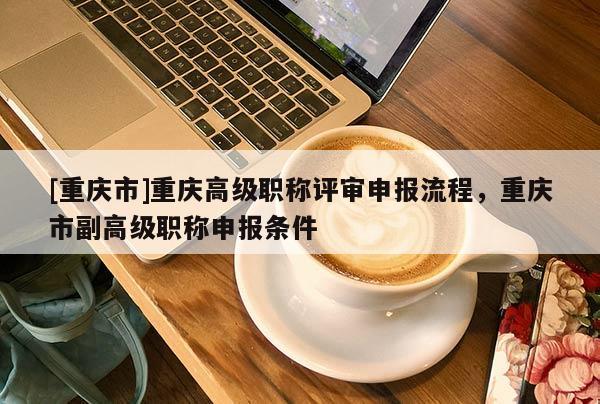 [重慶市]重慶高級職稱評審申報流程，重慶市副高級職稱申報條件