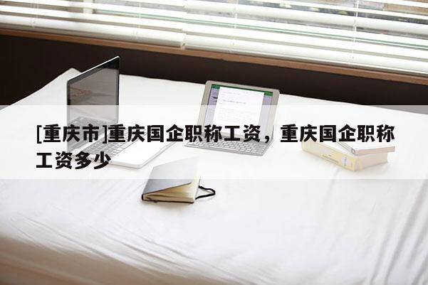 [重慶市]重慶國(guó)企職稱工資，重慶國(guó)企職稱工資多少