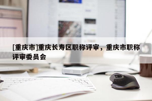 [重慶市]重慶長壽區(qū)職稱評審，重慶市職稱評審委員會
