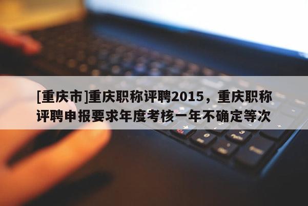 [重慶市]重慶職稱評聘2015，重慶職稱評聘申報要求年度考核一年不確定等次