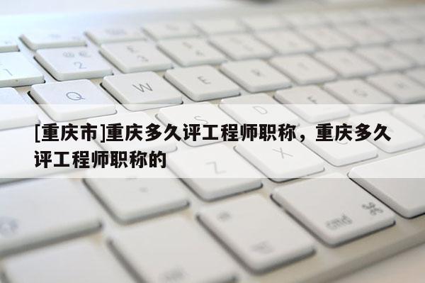 [重慶市]重慶多久評工程師職稱，重慶多久評工程師職稱的