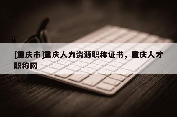 [重慶市]重慶人力資源職稱證書，重慶人才職稱網(wǎng)