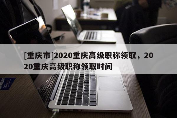 [重慶市]2020重慶高級(jí)職稱領(lǐng)取，2020重慶高級(jí)職稱領(lǐng)取時(shí)間