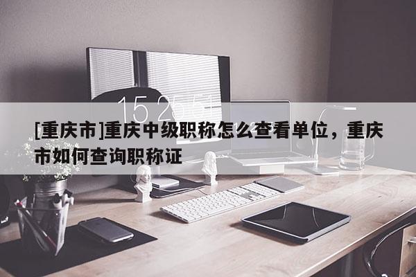 [重慶市]重慶中級職稱怎么查看單位，重慶市如何查詢職稱證