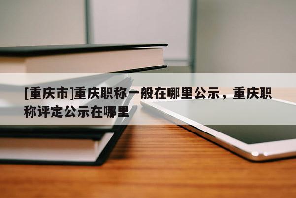 [重慶市]重慶職稱(chēng)一般在哪里公示，重慶職稱(chēng)評(píng)定公示在哪里