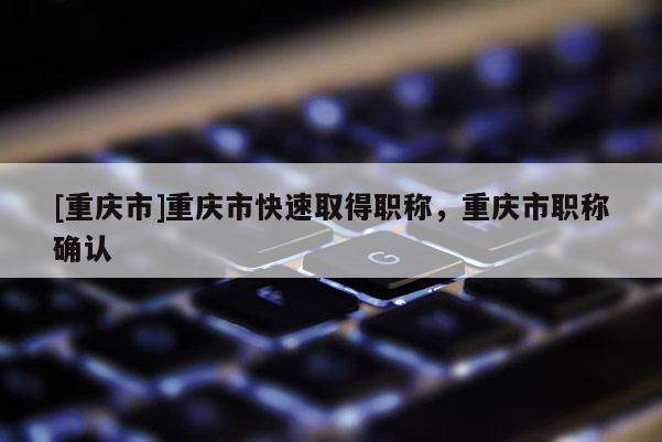 [重慶市]重慶市快速取得職稱，重慶市職稱確認