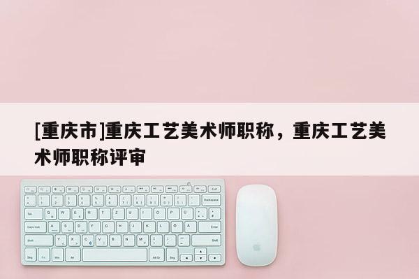 [重慶市]重慶工藝美術(shù)師職稱，重慶工藝美術(shù)師職稱評(píng)審