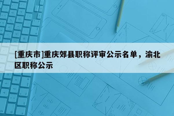 [重慶市]重慶郊縣職稱評審公示名單，渝北區職稱公示