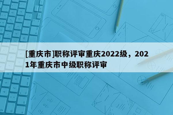 [重慶市]職稱評審重慶2022級，2021年重慶市中級職稱評審