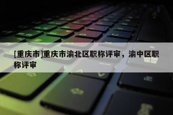 [重慶市]重慶市渝北區職稱評審，渝中區職稱評審