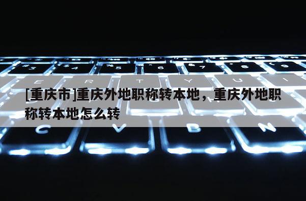 [重慶市]重慶外地職稱轉本地，重慶外地職稱轉本地怎么轉