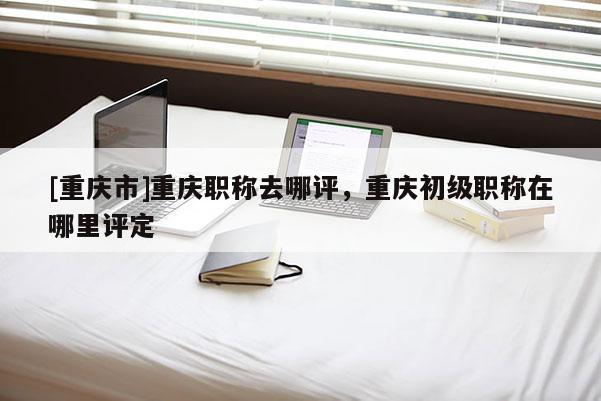 [重慶市]重慶職稱去哪評，重慶初級職稱在哪里評定