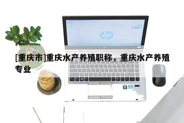 [重慶市]重慶水產養殖職稱，重慶水產養殖專業