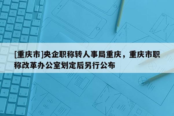 [重慶市]央企職稱轉人事局重慶，重慶市職稱改革辦公室劃定后另行公布