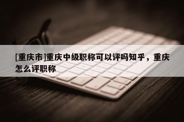 [重慶市]重慶中級職稱可以評嗎知乎，重慶怎么評職稱