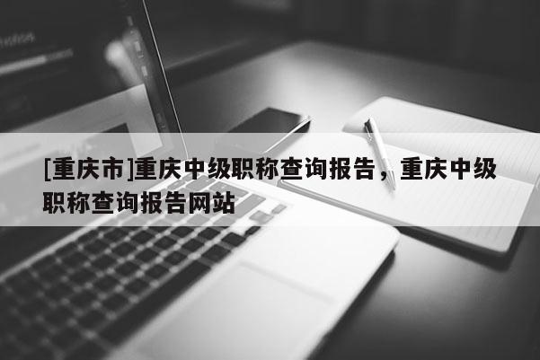 [重慶市]重慶中級職稱查詢報告，重慶中級職稱查詢報告網站