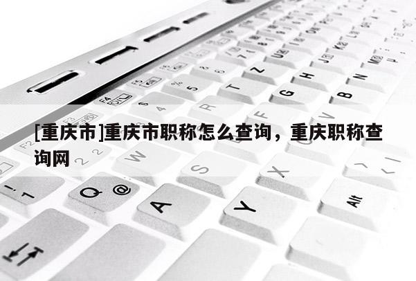 [重慶市]重慶市職稱怎么查詢，重慶職稱查詢網(wǎng)