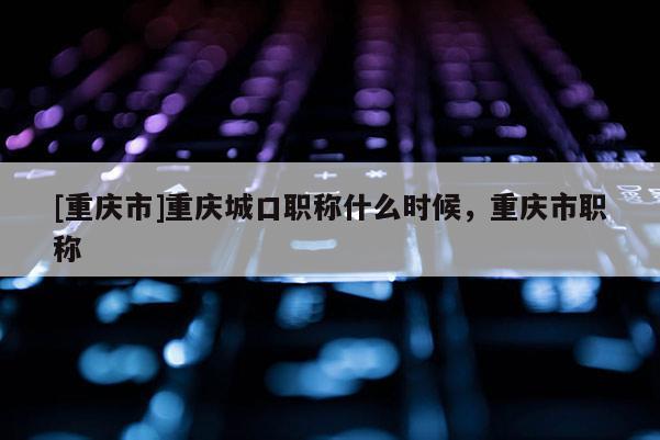 [重慶市]重慶城口職稱什么時候，重慶市職稱