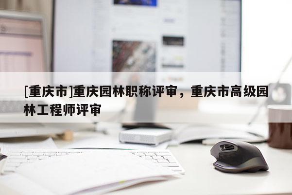 [重慶市]重慶園林職稱評審，重慶市高級園林工程師評審