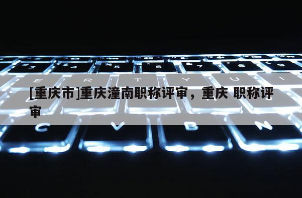 [重慶市]重慶潼南職稱評(píng)審，重慶 職稱評(píng)審