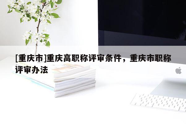 [重慶市]重慶高職稱評審條件，重慶市職稱評審辦法