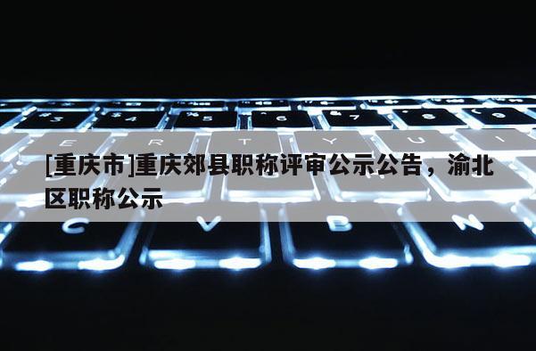 [重慶市]重慶郊縣職稱評審公示公告，渝北區職稱公示