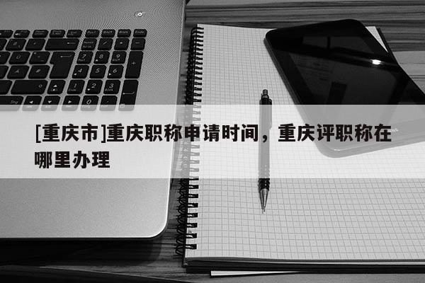 [重慶市]重慶職稱申請時間，重慶評職稱在哪里辦理