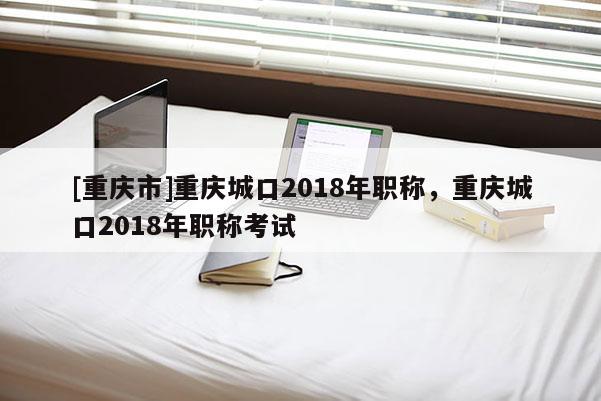 [重慶市]重慶城口2018年職稱，重慶城口2018年職稱考試