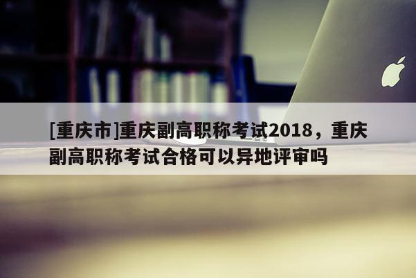 [重慶市]重慶副高職稱考試2018，重慶副高職稱考試合格可以異地評審嗎