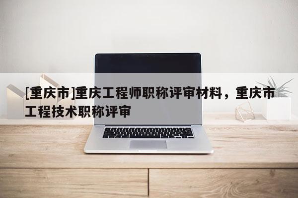 [重慶市]重慶工程師職稱評審材料，重慶市工程技術職稱評審