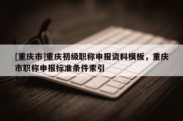 [重慶市]重慶初級職稱申報資料模板，重慶市職稱申報標(biāo)準(zhǔn)條件索引
