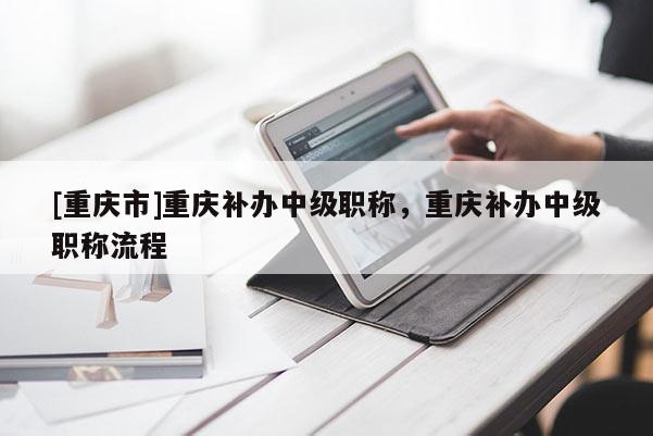 [重慶市]重慶補辦中級職稱，重慶補辦中級職稱流程