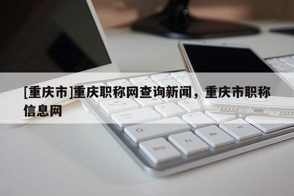 [重慶市]重慶職稱網查詢新聞，重慶市職稱信息網