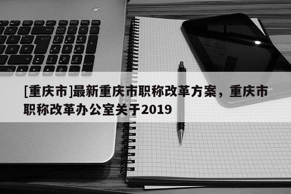 [重慶市]最新重慶市職稱改革方案，重慶市職稱改革辦公室關于2019