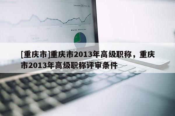 [重慶市]重慶市2013年高級職稱，重慶市2013年高級職稱評審條件