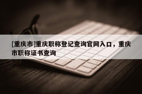 [重慶市]重慶職稱登記查詢官網入口，重慶市職稱證書查詢