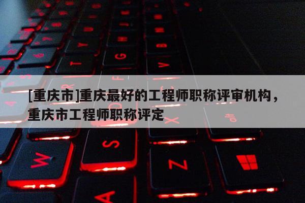 [重慶市]重慶最好的工程師職稱評審機構，重慶市工程師職稱評定