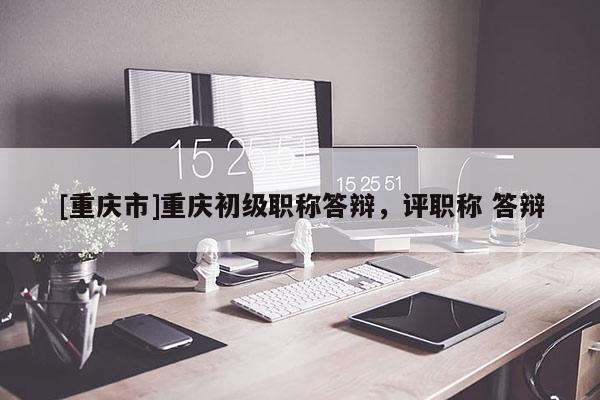 [重慶市]重慶初級職稱答辯，評職稱 答辯