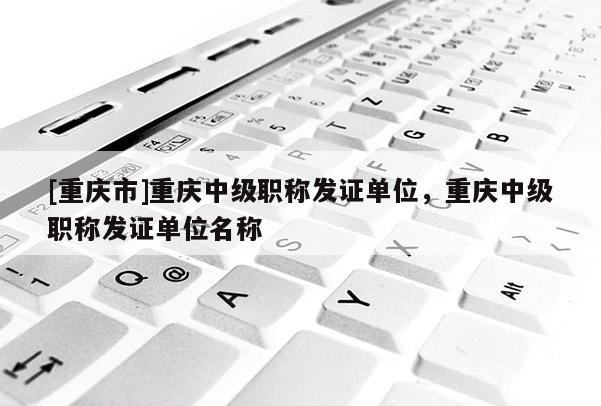 [重慶市]重慶中級職稱發證單位，重慶中級職稱發證單位名稱