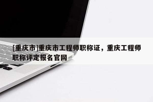[重慶市]重慶市工程師職稱證，重慶工程師職稱評定報名官網