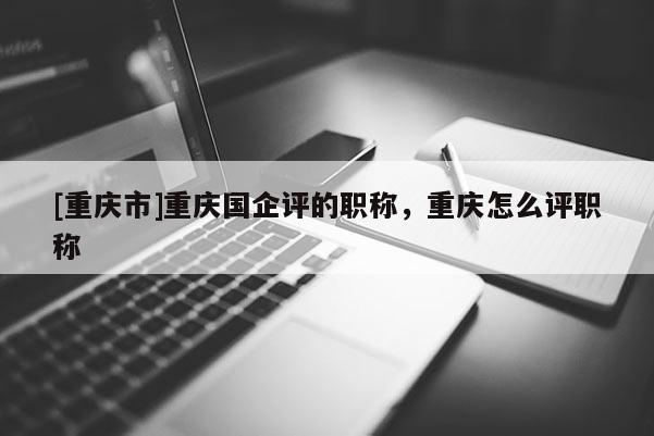 [重慶市]重慶國企評的職稱，重慶怎么評職稱