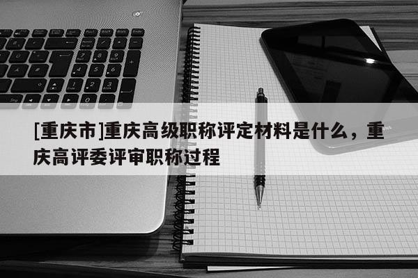 [重慶市]重慶高級職稱評定材料是什么，重慶高評委評審職稱過程