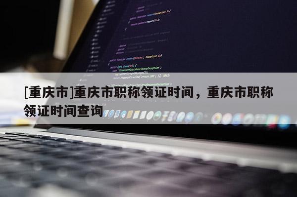 [重慶市]重慶市職稱領(lǐng)證時(shí)間，重慶市職稱領(lǐng)證時(shí)間查詢