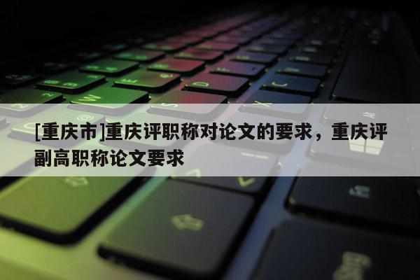 [重慶市]重慶評(píng)職稱對(duì)論文的要求，重慶評(píng)副高職稱論文要求