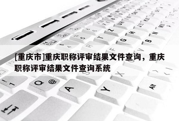 [重慶市]重慶職稱評審結果文件查詢，重慶職稱評審結果文件查詢系統