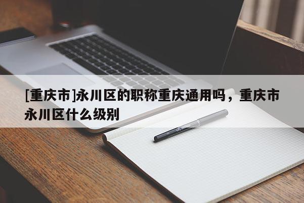 [重慶市]永川區的職稱重慶通用嗎，重慶市永川區什么級別