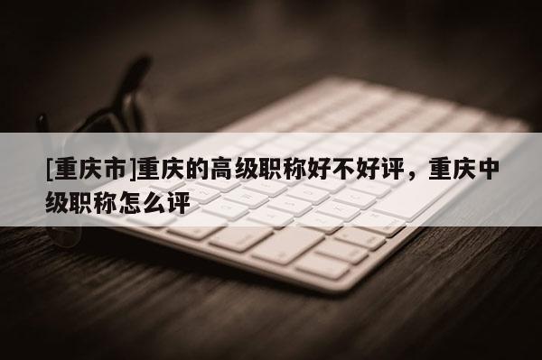 [重慶市]重慶的高級職稱好不好評，重慶中級職稱怎么評