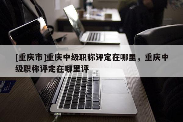 [重慶市]重慶中級職稱評定在哪里，重慶中級職稱評定在哪里評