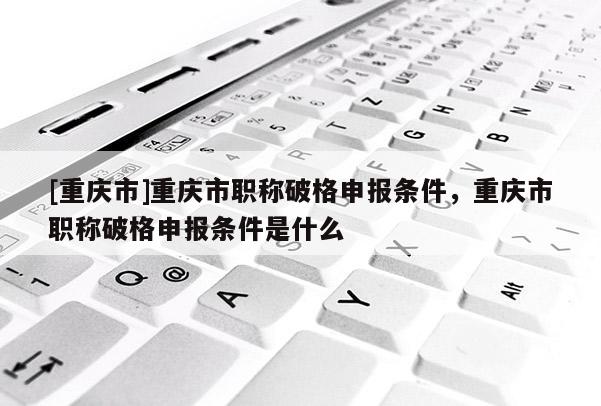 [重慶市]重慶市職稱破格申報條件，重慶市職稱破格申報條件是什么