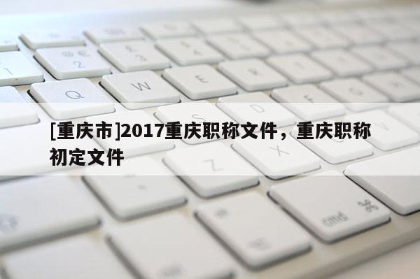 [重慶市]2017重慶職稱文件，重慶職稱初定文件